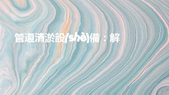管道清淤設(shè)備：解放城市血脈，守護流動生命！